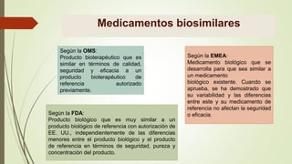 Medicamentos biosimilares
Según la OMS:
Producto bioterapéutico que es
similar en términos de calidad,
seguridad y eficacia a un
producto bioterapéutico de
referencia autorizado
previamente.
Según la EMEA:
Medicamento biológico que se
desarrolla para que sea similar a
un medicamento
biológico existente. Cuando se
aprueba, se ha demostrado que
su variabilidad y las diferencias
entre este y su medicamento de
referencia no afectan la seguridad
o eficacia.
Según la FDA:
Producto biológico que es muy similar a un
producto biológico de referencia con autorización de
EE. UU., independientemente de las diferencias
menores entre el producto biológico y el producto
de referencia en términos de seguridad, pureza y
concentración del producto.
 