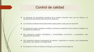 Control de calidad
 La secuencia de aminoácidos primarios de la proteína biosimilar tiene que ser idéntica a la
secuencia de aminoácidos del producto de referencia.
 La compañía de Medicamentos Biosimilares debe justificar cada paso del desarrollo.
 Es necesaria lo parte completa de calidad y evaluación comparativo físico-química y biológico con
el producto de referencia.
 Son necesarios estudios toxicológicos y farmacológicos pre-clínicos y comparativos, pero
posiblemente abreviados.
 Son necesarios estudios comparativos de eficacia y seguridad en humanos, pero posiblemente
abreviados, que incluyan inmunogenicidad.
 Es necesario un Plan de Gestión de Riesgos, que incluya Farmacovigilancia.
 