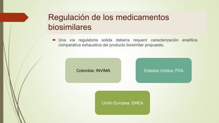Regulación de los medicamentos
biosimilares
 Una vía regulatoria solida debería requerir caracterización analítica
comparativa exhaustiva del producto biosimilar propuesto.
Colombia: INVIMA Estados Unidos: FDA
Unión Europea: EMEA
 