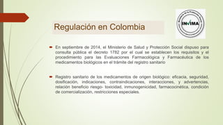 Regulación en Colombia
 En septiembre de 2014, el Ministerio de Salud y Protección Social dispuso para
consulta pública el decreto 1782 por el cual se establecen los requisitos y el
procedimiento para las Evaluaciones Farmacológica y Farmacéutica de los
medicamentos biológicos en el trámite del registro sanitario
 Registro sanitario de los medicamentos de origen biológico: eficacia, seguridad,
dosificación, indicaciones, contraindicaciones, interacciones, y advertencias,
relación beneficio riesgo- toxicidad, inmunogenicidad, farmacocinética, condición
de comercialización, restricciones especiales.
 