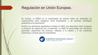 Regulación en Unión Europea.
En Europa, la EMEA es la responsable de evaluar todas las solicitudes de
medicamentos tanto biológicos como biosimilares, y de diversas actividades
posteriores a la autorización.
Publicó sus directrices reguladoras iniciales en 2005, que describían cómo comparar
el producto de referencia con el biosimilar. La EMA ha desarrollado las directrices
generales, específicas del producto, relativas a la calidad y a las cuestiones
preclínicas y clínicas para los biosimilares.
 