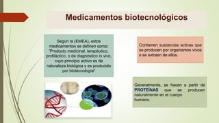 Medicamentos biotecnológicos
Según la (EMEA), estos
medicamentos se definen como:
'Producto medicinal, terapéutico,
profiláctico, o de diagnóstico in vivo,
cuyo principio activo es de
naturaleza biológica y es producido
por biotecnología"
Contienen sustancias activas que
se producen por organismos vivos
o se extraen de ellos.
Generalmente, se hacen a partir de
PROTEÍNAS que se producen
naturalmente en el cuerpo
humano.
 