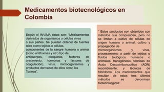 Medicamentos biotecnológicos en
Colombia
Según el INVIMA estos son: “Medicamentos
derivados de organismos o células vivas
o sus partes. Se pueden obtener de fuentes
tales como tejidos o células,
componentes de la sangre humana o animal
{como antitoxinas y otro tipo de
anticuerpos, citoquinas, factores de
crecimiento, hormonas y factores de
coagulación), virus, microorganismos y
productos derivados de ellos como las
Toxinas”.
“ Estos productos son obtenidos con
métodos que comprenden, pero no
se limitan a cultivo de células de
origen humano o animal, cultivo y
propagación de
microorganismos y virus,
procesamiento a partir de tejidos o
fluidos biológicos humanos o
animales, transgénesis, técnicas de
Ácido Desoxirribonucléico (ADN)
recombinante, y técnicas de
hibridoma. Los medicamentos que
resultan de estos tres últimos
métodos se denominan
biotecnológicos”
 