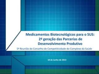 18 de Junho de 2013
Medicamentos Biotecnológicos para o SUS:
2ª geração das Parcerias de
Desenvolvimento Produtivo
5ª Reunião do Conselho de Competitividade do Complexo da Saúde
 