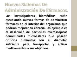 Nuevos Sistemas De
Administración De Fármacos.
Los investigadores biomédicos están
estudiando nuevas formas de administrar
fármacos en el interior del organismo que
podrían mejorar su eficacia. Un ejemplo es
el desarrollo de partículas microscópicas
denominadas microesferas que poseen
orificios diminutos con el diámetro
suficiente para transportar y aplicar
medicamentos a sus objetivos.
 