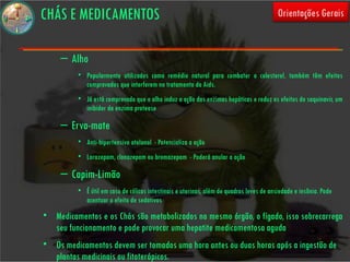 CHÁS E MEDICAMENTOS                                                                       Orientações Gerais


     – Alho
          • Popularmente utilizados como remédio natural para combater o colesterol, também têm efeitos
            comprovados que interferem no tratamento da Aids.
          • Já está comprovado que o alho induz a ação das enzimas hepáticas e reduz os efeitos do saquinavir, um
            inibidor da enzima protease

     – Erva-mate
          • Anti-hipertensivo atelonol - Potencializa a ação
          • Lorazepam, clonazepam ou bromazepam - Poderá anular a ação

     – Capim-Limão
          • É útil em caso de cólicas intestinais e uterinas, além de quadros leves de ansiedade e insônia. Pode
            acentuar o efeito de sedativos
• Medicamentos e os Chás são metabolizados no mesmo órgão, o fígado, isso sobrecarrega
  seu funcionamento e pode provocar uma hepatite medicamentosa aguda
• Os medicamentos devem ser tomados uma hora antes ou duas horas após a ingestão de
  plantas medicinais ou fitoterápicos.
 