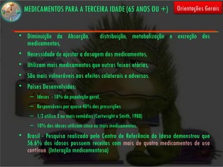 MEDICAMENTOS PARA A TERCEIRA IDADE (65 ANOS OU +)               Orientações Gerais


• Diminuição da Absorção, distribuição, metabolização e excreção dos
  medicamentos,
• Necessidade de ajustar a dosagem dos medicamentos,
• Utilizam mais medicamentos que outras faixas etárias,
• São mais vulneráveis aos efeitos colaterais e adversos.
• Países Desenvolvidos:
    – Idosos - 18% da população geral,
    – Responsáveis por quase 40% das prescrições
    – 1/3 utiliza 3 ou mais remédios (Cartwright e Smith, 1988)
    – 10% dos idosos utilizam cinco ou mais medicamentos.
• Brasil - Pesquisa realizada pelo Centro de Referência do Idoso demonstrou que
  56.6% dos idosos possuem receitas com mais de quatro medicamentos de uso
  contínuo (Interação medicamentosa)
 
