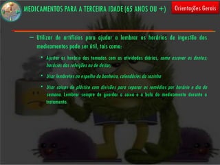 MEDICAMENTOS PARA A TERCEIRA IDADE (65 ANOS OU +)                        Orientações Gerais


  – Utilizar de artifícios para ajudar a lembrar os horários de ingestão dos
    medicamentos pode ser útil, tais como:
      • Ajustar os horário das tomadas com as atividades diárias, como escovar os dentes;
        horários das refeições ou de deitar;
      • Usar lembretes no espelho do banheiro, calendários da cozinha
      • Usar caixas de plástico com divisões para separar os remédios por horário e dia da
        semana. Lembrar sempre de guardar a caixa e a bula do medicamento durante o
        tratamento.
 