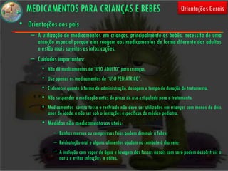 MEDICAMENTOS PARA CRIANÇAS E BEBES                                                Orientações Gerais

• Orientações aos pais
    – A utilização de medicamentos em crianças, principalmente os bebês, necessita de uma
      atenção especial porque elas reagem aos medicamentos de forma diferente dos adultos
      e estão mais sujeitas as intoxicações.
    – Cuidados importantes:
         • Não dê medicamentos de “USO ADULTO” para crianças,
         • Use apenas os medicamentos de “USO PEDIÁTRICO”.
         • Esclarecer quanto à forma de administração, dosagem e tempo de duração de tratamento.
         • Não suspender a medicação antes do prazo de uso estipulado para o tratamento.
         • Medicamentos contra tosse e resfriado não deve ser utilizados em crianças com menos de dois
           anos de idade, a não ser sob orientações específicas do médico pediatra.
         • Medidas não medicamentosas uteis:
              – Banhos mornos ou compressas frias podem diminuir a febre;
              – Reidratação oral e alguns alimentos ajudam no combate à diarreia:
              – A inalação com vapor de água e lavagem das fossas nasais com soro podem desobstruir o
                nariz e evitar infecções e otites.
 