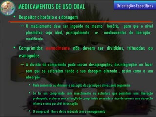 MEDICAMENTOS DE USO ORAL                                               Orientações Específicas

• Respeitar o horário e a dosagem
    – O medicamento deve ser ingerido no mesmo horário, para que o nível
      plasmático seja ideal, principalmente os medicamentos de liberação
      modificada.
• Comprimidos normalmente não devem ser divididos, triturados ou
  esmagados
    – A divisão do comprimido pode causar desagregações, desintegrações ou fazer
      com que se esfarelem tendo a sua dosagem alterada , assim como a sua
      absorção.
        • Pode aumentar ou diminuir a absorção dos princípios ativos pelo organismo
        • Se for um comprimido com revestimento ou estrutura que permitem uma liberação
          prolongada, acaba-se com a função do comprimido, correndo o risco de ocorrer uma absorção
          intensa e uma possível intoxicação.
        • O omeprazol têm o efeito reduzido com o esmagamento
 