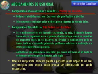 MEDICAMENTOS DE USO ORAL                                        Orientações Específicas

• Comprimidos não revestidos e sulcados - Podem ser divididos
    – Podem ser divididos nos sulcos (os sulcos são para facilitar a divisão)
    – São comumente indicados pelos médicos para a ingestão da metade deles.
• Comprimidos Revestidos – Não Podem ser divididos
    – Se o medicamento for de liberação sustentada, ou seja, é liberado durante
      todo o dia no organismo, ou se o produto objetiva atingir uma área específica
      do organismo antes de se dissolver, se dividido o medicamento pode se
      tornar ineficaz e causando potenciais problemas relativos à medicação e a
      insuficiente aderência do paciente.
    – Antibióticos são normalmente revestidos por serem sensíveis ao pH ácido do
      estômago e deverem passar íntegros pelo órgão
• Moer um comprimido somente quando o paciente já não dispõe da via oral
  em condições para engolir, então precisa ser administrado por sonda
  nasogástrica.
 