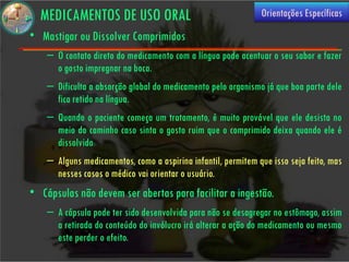 MEDICAMENTOS DE USO ORAL                                     Orientações Específicas
• Mastigar ou Dissolver Comprimidos
    – O contato direto do medicamento com a língua pode acentuar o seu sabor e fazer
      o gosto impregnar na boca.
    – Dificulta a absorção global do medicamento pelo organismo já que boa parte dele
      fica retido na língua.
    – Quando o paciente começa um tratamento, é muito provável que ele desista no
      meio do caminho caso sinta o gosto ruim que o comprimido deixa quando ele é
      dissolvido
    – Alguns medicamentos, como a aspirina infantil, permitem que isso seja feito, mas
      nesses casos o médico vai orientar o usuário.
• Cápsulas não devem ser abertas para facilitar a ingestão.
    – A cápsula pode ter sido desenvolvida para não se desagregar no estômago, assim
      a retirada do conteúdo do invólucro irá alterar a ação do medicamento ou mesmo
      este perder o efeito.
 