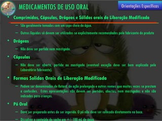 MEDICAMENTOS DE USO ORAL                                                 Orientações Específicas

• Comprimidos, Cápsulas, Drágeas e Sólidos orais de Liberação Modificada
    – São geralmente tomados com um copo cheio de água.
    – Outros líquidos só devem ser utilizados se explicitamente recomendados pelo fabricante do produto
• Drágeas
    – Não deve ser partida nem mastigada.
• Cápsulas
    – Não deve ser aberta, partida ou mastigada (eventual exceção deve ser bem explicada pelo
      Laboratório fabricante).
• Formas Solidas Orais de Liberação Modificada
    – Podem ser denominadas de Retard, de ação prolongada e outros nomes que muitas vezes se prestam
      a confusões. Estas apresentações não devem ser partidas, abertas, nem mastigadas e não são
      indicadas para crianças.
• Pó Oral
    – Deve ser preparado antes de ser ingerido. O pó não deve ser colocado diretamente na boca.
    – Dissolver o conteúdo do sache em +/- 100 mL de água.
 