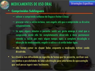 MEDICAMENTOS DE USO ORAL                                       Orientações Específicas

• Comprimidos Sublinguais
    – colocar o comprimido embaixo da língua e fechar a boca.
    – procurar reter a saliva na boca, sem engolir, até que o comprimido se dissolva
      completamente.
    – Se após alguns minutos o paciente sentir um gosto amargo é sinal que o
      comprimido ainda não foi completamente absorvido e deve permanecer
      retendo a saliva por mais algum tempo; após a completa dissolução e
      absorção do medicamento, engolir a saliva e só então beber água.
    – não fumar, comer ou chupar balas enquanto a medicação estiver sendo
      dissolvida.
• Se o Usuário tem dificuldade na ingestão da forma que foi prescrita, verificar com
  seu médico a possibilidade de uma substituição para uma forma de apresentação
  que você possa ingerir mais facilmente.
 