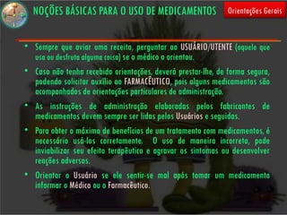 NOÇÕES BÁSICAS PARA O USO DE MEDICAMENTOS                   Orientações Gerais


• Sempre que aviar uma receita, perguntar ao USUÁRIO/UTENTE (aquele que
  usa ou desfruta alguma coisa) se o médico o orientou.
• Caso não tenha recebido orientações, deverá prestar-lhe, de forma segura,
  podendo solicitar auxílio ao FARMACÊUTICO, pois alguns medicamentos são
  acompanhados de orientações particulares de administração.
• As instruções de administração elaboradas pelos fabricantes de
  medicamentos devem sempre ser lidas pelos Usuários e seguidas.
• Para obter o máximo de benefícios de um tratamento com medicamentos, é
  necessário usá-los corretamente. O uso de maneira incorreta, pode
  inviabilizar seu efeito terapêutico e agravar os sintomas ou desenvolver
  reações adversas.
• Orientar o Usuário se ele sentir-se mal após tomar um medicamento
  informar o Médico ou o Farmacêutico.
 