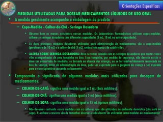 Orientações Específicas
    MEDIDAS UTILIZADAS PARA DOSEAR MEDICAMENTOS LÍQUIDOS DE USO ORAL
• A medida geralmente acompanha a embalagem do produto
    – Copo-Medida - Colher-de-Chá - Seringa Dosadora
         • Observe bem as marcas existentes nessas medidas. Os Laboratórios Farmacêuticos utilizam copos-medidas,
           colheres e seringas dosadoras com diferentes capacidades (5 mL, 10 mL ou outra capacidade).
         • As duas principais medidas dosadoras utilizadas para administração de medicamentos são o copo-medida
           (geralmente de 10 mL) e a colher-de-chá (5 mL), ambas tem marcas de subdivisões.
         • ALERTA SOBRE SERINGA DOSEADORA: deve-se tomar cuidado com as seringas doseadoras que muitas vezes
           vêm acompanhadas de uma tampinha no bico. Essa tampinha, por medida de segurança, não deveria existir e
           deve ser descartada de imediato; se deixada ao alcance das crianças, ou se for inadvertidamente recolocada no
           bico da seringa, antes da administração da dose, pode ser espirrada para a garganta da criança e ser aspirada
           para a via respiratória causando sufocamento
• Compreenda o significado de algumas medidas mais utilizadas para dosagem de
  medicamentos:
    – COLHER-DE-CAFÉ: significa uma medida igual a 2 mL (dois mililitros).
    – COLHER-DE-CHÁ: significa uma medida igual a 5 mL (cinco mililitros).
    – COLHER-DE-SOPA: significa uma medida igual a 15 mL (quinze mililitros).
         • Não devemos confundir essas medidas com as colheres que são utilizadas no ambiente doméstico (chá, café ou
           sopa). As colheres caseiras são de tamanhos diversos e não devem ser utilizadas como medidas de medicamentos.
 
