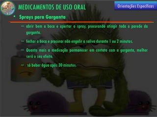 MEDICAMENTOS DE USO ORAL                                      Orientações Específicas

• Sprays para Garganta
   – abrir bem a boca e apertar o spray, procurando atingir toda a parede da
     garganta.
   – fechar a boca e procurar não engolir a saliva durante 1 ou 2 minutos.
   – Quanto mais a medicação permanecer em contato com a garganta, melhor
     será o seu efeito.
   –  só beber água após 30 minutos.
 