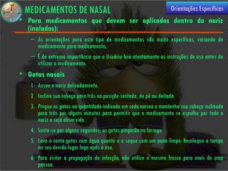 MEDICAMENTOS DE NASAL                                             Orientações Específicas
• Para medicamentos que devem ser aplicados dentro do nariz
  (inalados):
   – As orientações para este tipo de medicamentos são muito específicas, variando de
     medicamento para medicamento,.
   – É de extrema importância que o Usuário leia atentamente as instruções de uso antes de
     utilizar o medicamento.
• Gotas nasais
   1. Assoe o nariz delicadamente.
   2. Incline sua cabeça para trás na posição sentada, de pé ou deitada
   3. Pingue as gotas na quantidade indicada em cada narina e mantenha sua cabeça inclinada
      para trás por alguns minutos para permitir que o medicamento se espalhe por todo o
      nariz e seja absorvido.
   4. Sente-se por alguns segundos; as gotas pingarão na faringe.
   5. Lave o conta-gotas com água quente e o seque com um pano limpo. Recoloque a tampa
      no seu devido lugar logo após o uso.
   6. Para evitar a propagação da infecção, não utilize o mesmo frasco para mais de uma
      pessoa.
 