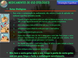 MEDICAMENTOS DE USO OTOLÓGICO                                               Orientações Específicas

• Gotas Otológicas
   – Para evitar a contaminação do medicamento, não encoste a ponta do aplicador em
     nenhuma superfície, incluindo o ouvido.
      1.    Esquente as gotas segurando-as entre suas mãos ou debaixo do braço por vários minutos.
             Não use agua quente da torneira, pois você não pode controlar a temperatura,
      2.    Vire a cabeça para o lado ou deite-se de lado com o ouvido para cima,
      3.    Delicadamente puxe o lóbulo da orelha para expor o canal auditivo,
      4.    Aplique a quantidade de gotas prescrita,
      5.    Espere cinco minutos antes de virar a cabeça para o outro lado. Para crianças e outros
            pacientes impossibilitados de permanecerem nesta posição por cinco minutos, tente
            manter o ouvido para cima por pelo menos 1 ou 2 minutos,
      6.    Use algodão para fechar o canal auditivo depois de aplicar as gotas somente se houver
            uma recomendação explicita do fabricante,
      7.    Gotas otológicas ardem somente por alguns minutos.
• Não lave o conta-gotas após o uso. Limpe a ponta do conta-gotas
  com um pano limpo e feche a embalagem corretamente.
 