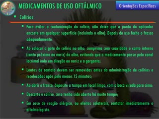 MEDICAMENTOS DE USO OFTÁLMICO                                    Orientações Específicas

 Colírios
     Para evitar a contaminação do colírio, não deixe que a ponta do aplicador
      encoste em qualquer superfície (incluindo o olho). Depois do uso feche o frasco
      adequadamente.
     Ao colocar a gota de colírio no olho, comprima com suavidade o canto interno
      (canto próximo ao nariz) do olho, evitando que o medicamento passe pelo canal
      lacrimal indo em direção ao nariz e a garganta;
     Lentes de contato devem ser removidas antes da administração de colírios e
      recolocadas após pelo menos 15 minutos;
     Ao abrir o frasco, deposite a tampa em local limpo, com a boca virada para cima;
     Descarte o colírio, caso tenha sido aberto há muito tempo;
     Em caso de reação alérgica, ou efeitos colaterais, contatar imediatamente o
      oftalmologista.
 