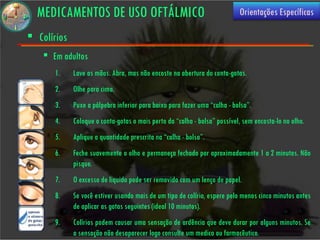 MEDICAMENTOS DE USO OFTÁLMICO                                            Orientações Específicas

 Colírios
     Em adultos
       1.    Lave as mãos. Abra, mas não encoste na abertura do conta-gotas.
       2.    Olhe para cima.
       3.    Puxe a pálpebra inferior para baixo para fazer uma “calha - bolsa”.
       4.    Coloque o conta-gotas o mais perto da “calha - bolsa” possível, sem encosta-lo no olho.
       5.    Aplique a quantidade prescrita na “calha - bolsa”.
       6.    Feche suavemente o olho e permaneça fechado por aproximadamente 1 a 2 minutos. Não
             pisque.
       7.    O excesso de liquido pode ser removido com um lenço de papel.
       8.    Se você estiver usando mais de um tipo de colírio, espere pelo menos cinco minutos antes
             de aplicar as gotas seguintes (ideal 10 minutos).
       9.    Colírios podem causar uma sensação de ardência que deve durar por alguns minutos. Se
             a sensação não desaparecer logo consulte um medico ou farmacêutico.
 