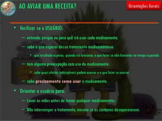 AO AVIAR UMA RECEITA?                                                        Orientações Gerais



• Verificar se o USUÁRIO:
    – entende, porque ou para quê irá usar cada medicamento,
    – sabe o que esperar desse tratamento medicamentoso:
        • que resultado esperar, quando irá funcionar, o que fazer se não funcionar no tempo esperado
    – tem alguma preocupação com uso do medicamento:
        • sabe quais efeitos indesejáveis podem ocorrer e o que fazer se ocorrer
    – sabe precisamente como usar o medicamento.
• Orientar o usuário para:
    – Lavar as mãos antes de tomar qualquer medicamentos.
    – Não interromper o tratamento, mesmo se os sintomas desaparecerem.
 