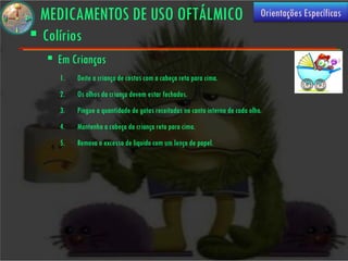 MEDICAMENTOS DE USO OFTÁLMICO                                                Orientações Específicas
 Colírios
    Em Crianças
     1.   Deite a criança de costas com a cabeça reta para cima.
     2.   Os olhos da criança devem estar fechados.
     3.   Pingue a quantidade de gotas receitadas no canto interno de cada olho.
     4.   Mantenha a cabeça da criança reta para cima.
     5.   Remova o excesso de liquido com um lenço de papel.
 