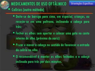 MEDICAMENTOS DE USO OFTÁLMICO                Orientações Específicas
 Colírios (outro método)
    Deite-se de barriga para cima, em especial, crianças, ou
     recoste-se em uma poltrona, inclinando a cabeça para
     trás;
    Fechar os olhos sem apertar e colocar uma gota no canto
     interno do olho. (próximo do nariz)
    Piscar e mover a cabeça no sentido de favorecer a entrada
     do colírio no olho.
    O recomendável é manter os olhos fechados e a cabeça
     inclinada para trás por dois minutos.
 