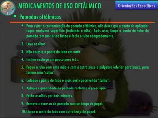 MEDICAMENTOS DE USO OFTÁLMICO                                    Orientações Específicas

 Pomadas oftálmicas
    Para evitar a contaminação da pomada oftálmica, não deixe que a ponta do aplicador
     toque nenhuma superfície (incluindo o olho). Após usar, limpe a ponta do tubo da
     pomada com um tecido limpo e feche o tubo adequadamente.
   2. Lave os olhos.
   3. Não encoste a ponta do tubo em nada.
   4. Incline a cabeça um pouco para trás.
   5. Pegue o tubo com uma mão e com a outra puxe a pálpebra inferior para baixo, para
      formar uma “calha”.
   6. Coloque a ponta do tubo o mais perto possível da “calha”.
   7. Aplique a quantidade de pomada conforme a prescrição.
   8. Feche os olhos por dois minutos.
   9. Remova o excesso de pomada com um lenço de papel.
   10. Limpe a ponta do tubo com outro lenço de papel.
 