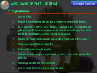 MEDICAMENTOS PARA USO RETAL                                Orientações Específicas

• Supositórios
  1.   Lave as mãos.
  2.   Remova a embalagem (a não ser que o supositório esteja mole demais).
  3.   Se o supositório estiver mole demais, endureça-o por resfriamento (na
       geladeira por 30 minutos ou embaixo de uma torneira de agua fria, ainda
       dentro da embalagem!). A seguir remova a embalagem.
  4.   Remova possíveis pontas ásperas aquecendo o supositório entre as mãos.
  5.   Umedeça o supositório com agua fria.
  6.   Deite-se de lado e levante o joelho.
  7.   Cuidadosamente coloque o supositório no anus, com a ponta arredondada
       primeiro.
  8.   Permaneça deitado por vários minutos.
  9.   Lave as mãos. Evite defecar pela primeira hora.
 