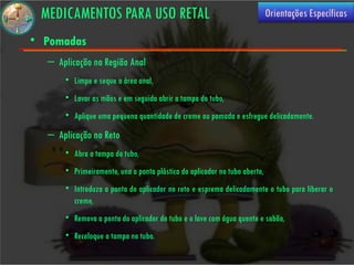 MEDICAMENTOS PARA USO RETAL                                               Orientações Específicas

• Pomadas
  – Aplicação na Região Anal
      • Limpe e seque a área anal,
      • Lavar as mãos e em seguida abrir a tampa do tubo,
      • Aplique uma pequena quantidade de creme ou pomada e esfregue delicadamente.
  – Aplicação no Reto
      • Abra a tampa do tubo,
      • Primeiramente, una a ponta plástica do aplicador no tubo aberto,
      • Introduza a ponta do aplicador no reto e esprema delicadamente o tubo para liberar o
        creme,
      • Remova a ponta do aplicador do tubo e o lave com água quente e sabão,
      • Recoloque a tampa no tubo.
 