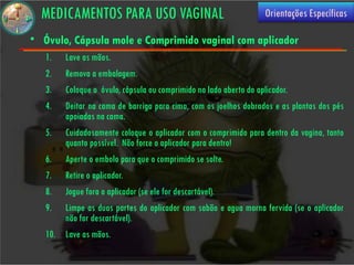 MEDICAMENTOS PARA USO VAGINAL                                     Orientações Específicas

• Óvulo, Cápsula mole e Comprimido vaginal com aplicador
   1.   Lave as mãos.
   2.   Remova a embalagem.
   3.   Coloque o óvulo, cápsula ou comprimido no lado aberto do aplicador.
   4.   Deitar na cama de barriga para cima, com os joelhos dobrados e as plantas dos pés
        apoiadas na cama.
   5.   Cuidadosamente coloque o aplicador com o comprimido para dentro da vagina, tanto
        quanto possível. Não force o aplicador para dentro!
   6.   Aperte o embolo para que o comprimido se solte.
   7.   Retire o aplicador.
   8.  Jogue fora o aplicador (se ele for descartável).
   9.  Limpe as duas partes do aplicador com sabão e agua morna fervida (se o aplicador
       não for descartável).
   10. Lave as mãos.
 