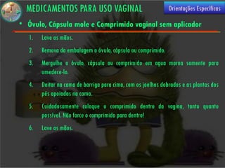 MEDICAMENTOS PARA USO VAGINAL                                Orientações Específicas

• Óvulo, Cápsula mole e Comprimido vaginal sem aplicador
   1.   Lave as mãos.
   2.   Remova da embalagem o óvulo, cápsula ou comprimido.
   3.   Mergulhe o óvulo, cápsula ou comprimido em agua morna somente para
        umedece-lo.
   4.   Deitar na cama de barriga para cima, com os joelhos dobrados e as plantas dos
        pés apoiadas na cama.
   5.   Cuidadosamente coloque o comprimido dentro da vagina, tanto quanto
        possível. Não force o comprimido para dentro!
   6.   Lave as mãos.
 
