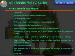 MEDICAMENTOS PARA USO VAGINAL                                              Orientações Específicas

• Creme, pomada e gel vaginal
  1.    Lave as mãos.
  2.    Remova a tampa do tubo que contem o medicamento.
  3.    Coloque o aplicador no tubo.
  4.    Aperte o tubo ate que a quantidade necessária esteja no aplicador.
  5.    Retire o aplicador do tubo (segure o cilindro).
  6.    Aplique uma pequena quantidade de creme na parte de fora do aplicador.
  7.    Deitar na cama de barriga para cima, com os joelhos dobrados e as plantas dos pés apoiadas
        na cama.
  8.    Cuidadosamente coloque o aplicador na vagina tanto quanto possível. Não force o aplicador.
  9.    Segure o cilindro e com a outra mão empurre o embolo para baixo, inserindo assim o
        medicamento na vagina
  10.   Retire o aplicador da vagina.
  11.   Jogue o aplicador fora se ele for descartável ou limpe-o bem (com agua fervida) se não for
        descartável.
  12.   Lave as mãos.
 