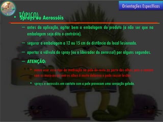 (USO
                                                                       Orientações Específicas

• TÓPICO) Aerossóis
  Sprays ou
   – antes da aplicação, agitar bem a embalagem do produto (a não ser que na
     embalagem seja dito o contrário).
   – segurar a embalagem a 12 ou 15 cm de distância do local lesionado.
   – apertar a válvula do spray (ou o liberador do aerossol) por alguns segundos.
   – ATENÇÃO:
       • nunca usar esse tipo de medicação na pele do rosto ou perto dos olhos, pois o contato
         com as mucosas ou com os olhos é muito doloroso e pode causar lesões.
       • sprays e aerossóis em contato com a pele provocam uma sensação gelada.
 