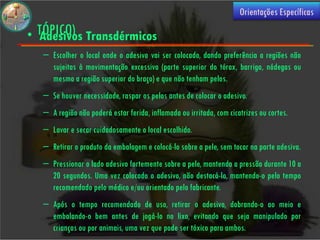 (USO
                                                                     Orientações Específicas

• TÓPICO) Transdérmicos
  Adesivos
  – Escolher o local onde o adesivo vai ser colocado, dando preferência a regiões não
    sujeitas à movimentação excessiva (parte superior do tórax, barriga, nádegas ou
    mesmo a região superior do braço) e que não tenham pelos.
  – Se houver necessidade, raspar os pelos antes de colocar o adesivo.
  – A região não poderá estar ferida, inflamada ou irritada, com cicatrizes ou cortes.
  – Lavar e secar cuidadosamente o local escolhido.
  – Retirar o produto da embalagem e colocá-lo sobre a pele, sem tocar na parte adesiva.
  – Pressionar o lado adesivo fortemente sobre a pele, mantendo a pressão durante 10 a
    20 segundos. Uma vez colocado o adesivo, não destacá-lo, mantendo-o pelo tempo
    recomendado pelo médico e/ou orientado pelo fabricante.
  – Após o tempo recomendado de uso, retirar o adesivo, dobrando-o ao meio e
    embalando-o bem antes de jogá-lo no lixo, evitando que seja manipulado por
    crianças ou por animais, uma vez que pode ser tóxico para ambos.
 