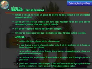 (USO
                                                                            Orientações Específicas

• TÓPICO) Transdérmicos
  Adesivos
  – Retirar o adesivo, se restar um pouco do produto na pele, removê-lo com um algodão
    embebido em álcool.
  – Aplicar um novo adesivo, escolher um novo local. Aguardar vários dias para colocar
    novamente o produto sobre uma região já utilizada.
  – Não cortar ou aparar o adesivo para ajustar a dosagem.
  – Informar ao médico caso sinta que o medicamento não está tendo o efeito esperado.
  – ATENÇÃO:
       • mulheres não devem colocar o adesivo sobre as mamas.
       • o ideal é colocar o adesivo pela manhã, após o banho. O adesivo geralmente não é afetado por
         banhos seguintes e não se descola.
       • se por qualquer motivo o adesivo descolar, retire-o (descarte-o adequadamente) e aplique novo
         adesivo em outro local da pele.
       • se o paciente notar o aparecimento de vermelhidão ou irritação no local da aplicação, procurar o
         profissional.
       • jamais fazer saunas com o adesivo na pele. O calor pode provocar uma absorção rápida e total do
         produto, podendo levar a reações graves e até fatais, dependendo do produto.
 