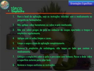 (USO
                                                              Orientações Específicas

•
    TÓPICO)
    Emplastro
     1. Para o local de aplicação, veja as instruções incluídas com o medicamento ou
        pergunte ao farmacêutico.
     2. Não aplique sobre hematomas ou sobre a pele machucada.
     3. Não use sobre pregas da pele ou embaixo de roupas apertadas e troque o
        emplastro regularmente.
     4. Aplique com as mãos limpas e secas.
     5. Limpe e seque a área de aplicação completamente.
     6. Remova o emplastro da embalagem; não toque no lado que contem o
        medicamento.
     7. Coloque o emplastro sobre a pele e pressione com firmeza. Passe o dedo sobre
        a superfície externa para colar bem.
     8. Remova e troque conforme as instruções.
 