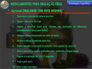 MEDICAMENTOS PARA INALAÇÃO ORAL                              Orientações Específicas

• Aerossol (INALADOR COM DOSE MEDIDA)
   1. Expectore o máximo de catarro possível.
   2. Agite o tubo antes de usar.
   3. Segure o aerossol como está indicado nas instruções do fabricante
      (normalmente o bocal para baixo).
   4. Coloque a boca firmemente em volta do bocal.
   5. Incline a cabeça levemente para trás.
   6. Expire devagar, esvaziando os pulmões tanto quanto for possível.
   7. Ative o aerossol e inspire profundamente, mantendo a língua baixa.
   8. Segure a respiração de 10 a 15 segundos.
   9. Expire pelo nariz.
   10. Lave a boca com água.
 