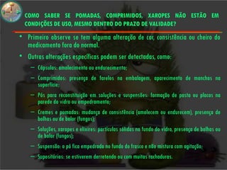 COMO SABER SE POMADAS, COMPRIMIDOS, XAROPES NÃO ESTÃO EM
  CONDIÇÕES DE USO, MESMO DENTRO DO PRAZO DE VALIDADE?
• Primeiro observe se tem alguma alteração de cor, consistência ou cheiro do
  medicamento fora do normal.
• Outras alterações específicas podem ser detectadas, como:
    – Cápsulas: amolecimento ou endurecimento;
    – Comprimidos: presença de farelos na embalagem, aparecimento de manchas na
      superfície;
    – Pós para reconstituição em soluções e suspensões: formação de pasta ou placas na
      parede do vidro ou empedramento;
    – Cremes e pomadas: mudança de consistência (amolecem ou endurecem), presença de
      bolhas ou de bolor (fungos);
    – Soluções, xaropes e elixires: partículas sólidas no fundo do vidro, presença de bolhas ou
      de bolor (fungos);
    – Suspensão: o pó fica empedrado no fundo do frasco e não mistura com agitação;
    – Supositórios: se estiverem derretendo ou com muitas rachaduras.
 