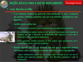 NOÇÕES BÁSICAS PARA O USO DE MEDICAMENTOS                                   Orientações Gerais

• Leite: Mocinho ou Vilão
    – É um alimento complexo do ponto de vista nutricional, ou seja, é composto
      por gordura, vitaminas, proteínas, íons, por isso estimula a produção de sucos
      digestivos.
    – Contém cálcio e outros íons.
        • Podem promover a perda do efeito terapêutico pela inativação química (quelação)
        • De uma forma bem simples é como se o íon “grudasse” ao principio ativo formando um
          complexo que não é absorvido ou metabolizado pelo organismo e assim não é
          observado o efeito esperado do medicamento.
        • Outros nutrientes, também presentes no leite, podem reagir quimicamente com o
          medicamento e causar os mesmos problemas.
    – Quando ingerido, por ser um alimento, faz com que o organismo produza
      substâncias, como suco gástrico e enzimas digestivas, para a sua digestão.
        • Alguns medicamentos podem ter seu principio ativo destruído ou ter sua taxa de
          absorção pelo organismo alterada e estas duas alterações prejudicam a ação do
          medicamento.
 