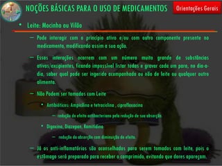 NOÇÕES BÁSICAS PARA O USO DE MEDICAMENTOS                                       Orientações Gerais

• Leite: Mocinho ou Vilão
    – Pode interagir com o princípio ativo e/ou com outro componente presente no
      medicamento, modificando assim a sua ação.
    – Essas interações ocorrem com um número muito grande de substâncias
      ativas/excipientes, ficando impossível listar todas e gravar cada um para, no dia-a-
      dia, saber qual pode ser ingerido acompanhado ou não de leite ou qualquer outro
      alimento.
    – Não Podem ser tomados com Leite
         • Antibióticos: Ampicilina e tetraciclina , ciprofloxacina
               – redução do efeito antibacteriano pela redução de sua absorção.
         • Digoxina, Diazepan, Ramitidina
               – redução da absorção com diminuição do efeito.

    – Já os anti-inflamatórios são aconselhados para serem tomados com leite, pois o
      estômago será preparado para receber o comprimido, evitando que dores apareçam.
 