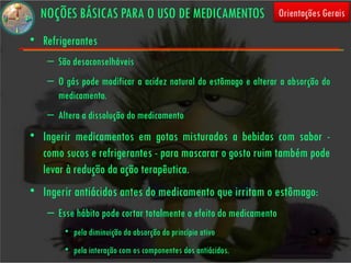 NOÇÕES BÁSICAS PARA O USO DE MEDICAMENTOS                        Orientações Gerais

• Refrigerantes
    – São desaconselháveis
    – O gás pode modificar a acidez natural do estômago e alterar a absorção do
      medicamento.
    – Altera a dissolução do medicamento
• Ingerir medicamentos em gotas misturados a bebidas com sabor -
  como sucos e refrigerantes - para mascarar o gosto ruim também pode
  levar à redução da ação terapêutica.
• Ingerir antiácidos antes do medicamento que irritam o estômago:
    – Esse hábito pode cortar totalmente o efeito do medicamento
        • pela diminuição da absorção do princípio ativo
        • pela interação com os componentes dos antiácidos.
 