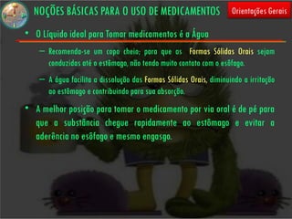 NOÇÕES BÁSICAS PARA O USO DE MEDICAMENTOS                         Orientações Gerais

• O Líquido ideal para Tomar medicamentos é a Água
    – Recomenda-se um copo cheio; para que as Formas Sólidas Orais sejam
      conduzidas até o estômago, não tendo muito contato com o esôfago.
    – A água facilita a dissolução das Formas Sólidas Orais, diminuindo a irritação
      ao estômago e contribuindo para sua absorção.
• A melhor posição para tomar o medicamento por via oral é de pé para
  que a substância chegue rapidamente ao estômago e evitar a
  aderência no esôfago e mesmo engasgo.
 