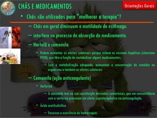CHÁS E MEDICAMENTOS                                                    Orientações Gerais

• Chás são utilizados para "melhorar a terapia“?
   – Chás em geral diminuem a motilidade do estômago.
   – interfere no processo de absorção do medicamento.
   – Hortelã e camomila
       • Podem aumentar os efeitos colaterais porque inibem as enzimas hepáticas (citocromo
         P450), que têm a função de metabolizar alguns medicamentos.
             – Sem a metabolização adequada, aumentam a concentração do remédio no
               organismo e também os efeitos colaterais
   – Camomila (ação anticoagulante)
       • Varfarina
             – A camomila tem na sua constituição derivados cumarínicos, que em concomitância
               com a varfarina provocam um efeito supraterapêutico na anticoagulação.
       • Ácido acetilsalicílico
             – Favorece a ocorrência de hemorragias
 