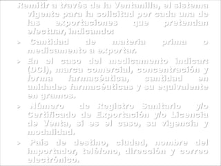 Remitir a través de la Ventanilla, el sistema
vigente para la solicitud por cada una de
las exportaciones que pretendan
efectuar, indicando:
 Cantidad de materia prima o
medicamento a exportar.
 En el caso del medicamento indicar:
(DCI), marca comercial, concentración y
forma farmacéutica, cantidad en
unidades farmacéuticas y su equivalente
en gramos.
 Número de Registro Sanitario y/o
Certificado de Exportación y/o Licencia
de Venta, si es el caso, su vigencia y
modalidad.
 País de destino, ciudad, nombre del
importador, teléfono, dirección y correo
electrónico.
 