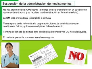 No hay orden médica (OM) escrita (a menos que se encuentre con un paciente en reanimación o trauma y se requiera la administración en forma inmediata).  La OM está enmendada, incompleta o confusa Tiene alguna duda referente a la preparación, forma de administración y/o condiciones físicas, químicas o asépticas del medicamento Termina el período de tiempo para el cual está ordenado y la OM no es renovada.  El paciente presenta una reacción adversa aguda Suspensión de la administración de medicamentos:  