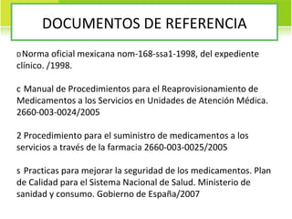 DOCUMENTOS DE REFERENCIA   Norma oficial mexicana nom-168-ssa1-1998, del expediente clínico. /1998.   Manual de Procedimientos para el Reaprovisionamiento de Medicamentos a los Servicios en Unidades de Atención Médica. 2660-003-0024/2005   Procedimiento para el suministro de medicamentos a los servicios a través de la farmacia 2660-003-0025/2005   Practicas para mejorar la seguridad de los medicamentos. Plan de Calidad para el Sistema Nacional de Salud. Ministerio de sanidad y consumo. Gobierno de España/2007 