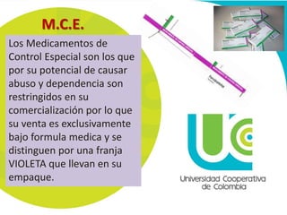 M.C.E. 
Los Medicamentos de 
Control Especial son los que 
por su potencial de causar 
abuso y dependencia son 
restringidos en su 
comercialización por lo que 
su venta es exclusivamente 
bajo formula medica y se 
distinguen por una franja 
VIOLETA que llevan en su 
empaque. 
 