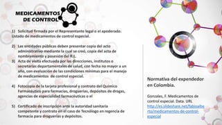 1) Solicitud firmada por el Representante legal o el apoderado. 
Listado de medicamentos de control especial. 
2) Las entidades públicas deben presentar copia del acto 
administrativo mediante la cual se creó, copia del acta de 
nombramiento y posesión del R.L. 
3) Acta de visita efectuada por las direcciones, institutos o 
secretarias departamentales de salud, con fecha no mayor a un 
año, con evaluación de las condiciones mínimas para el manejo 
de medicamentos de control especial. 
4) Fotocopia de la tarjeta profesional y contrato del Químico 
Farmacéutico para farmacias, droguerías, depósitos de drogas, 
agencias de especialidad farmacéuticas o el 
5) Certificado de inscripción ante la autoridad sanitaria 
competente y contrato en el caso de Tecnólogo en regencia de 
farmacia para droguerías y depósitos. 
Normativa del expendedor 
en Colombia. 
Gonzales, F. Medicamentos de 
control especial. Data. URL 
http://es.slideshare.net/fabioalbe 
rto/medicamentos-de-control-especial 
 